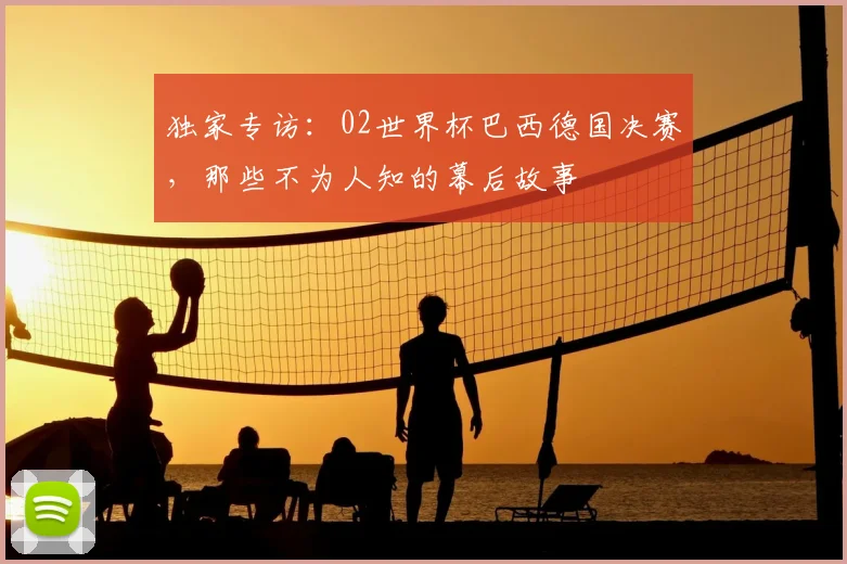 独家专访:02世界杯巴西德国决赛,那些不为人知的幕后故事