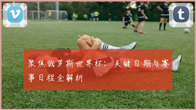 聚焦俄罗斯世界杯：关键日期与赛事日程全解析