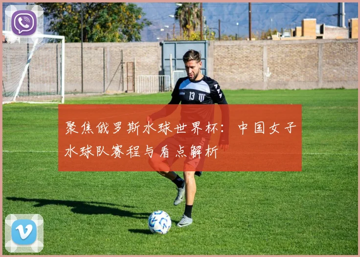 聚焦俄罗斯水球世界杯:中国女子水球队赛程与看点解析
