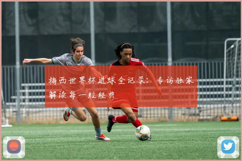 梅西世界杯进球全记录：专访独家解读每一粒经典