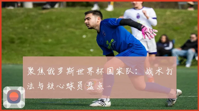 聚焦俄罗斯世界杯国家队:战术打法与核心球员盘点