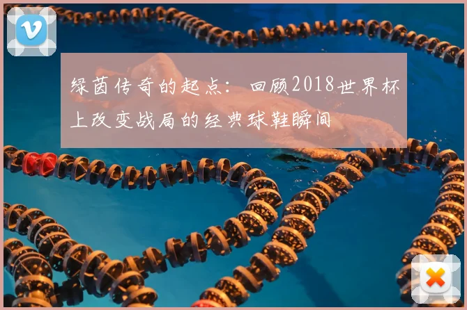 绿茵传奇的起点：回顾2018世界杯上改变战局的经典球鞋瞬间