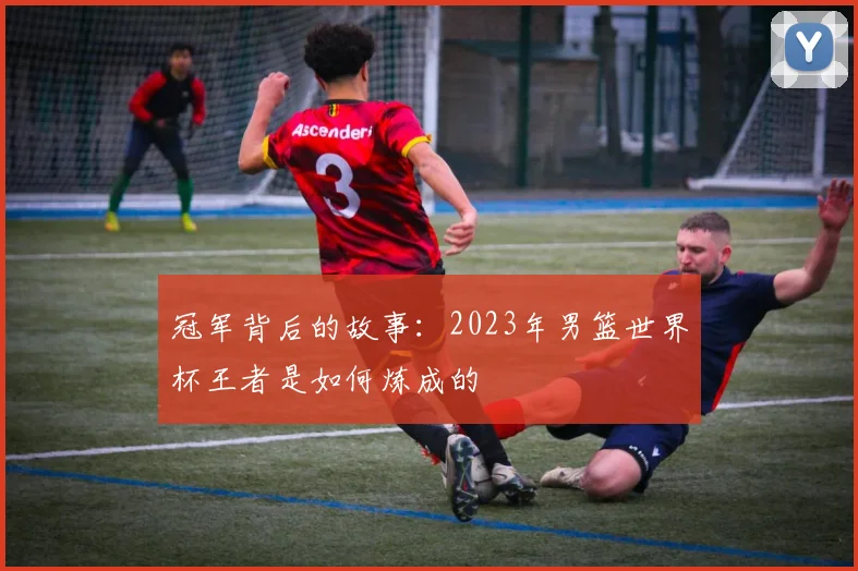 冠军背后的故事：2023年男篮世界杯王者是如何炼成的