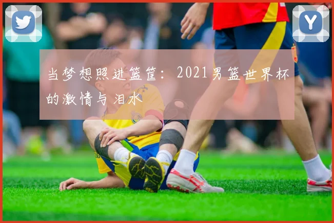 当梦想照进篮筐:2021男篮世界杯的激情与泪水