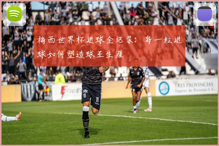 梅西世界杯进球全记录:每一粒进球如何塑造球王生涯