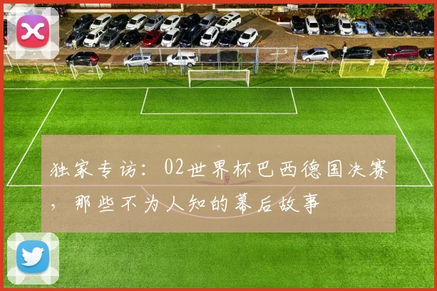 独家专访:02世界杯巴西德国决赛,那些不为人知的幕后故事