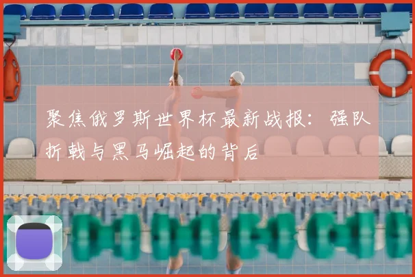 聚焦俄罗斯世界杯最新战报:强队折戟与黑马崛起的背后