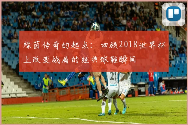 绿茵传奇的起点:回顾2018世界杯上改变战局的经典球鞋瞬间