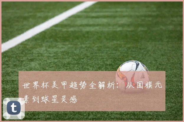 世界杯美甲趋势全解析:从国旗元素到球星灵感