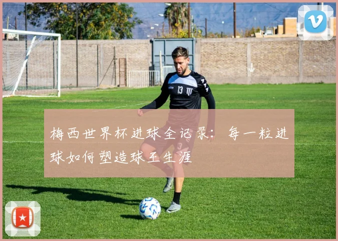 梅西世界杯进球全记录:每一粒进球如何塑造球王生涯