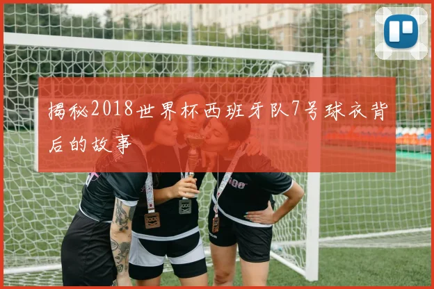揭秘2018世界杯西班牙队7号球衣背后的故事