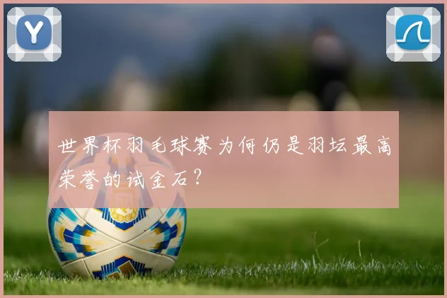 世界杯羽毛球赛为何仍是羽坛最高荣誉的试金石?