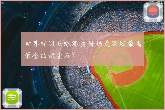 世界杯羽毛球赛为何仍是羽坛最高荣誉的试金石?