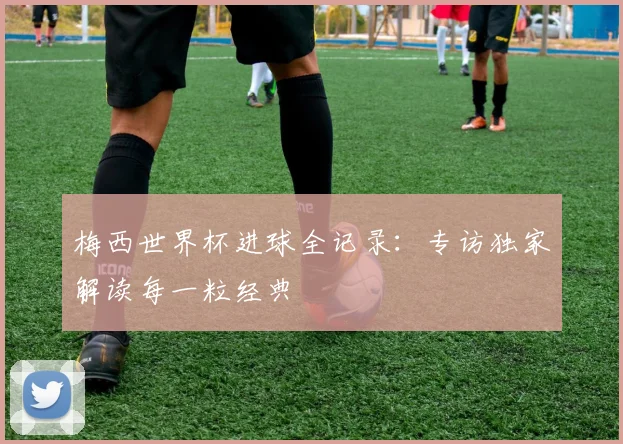 梅西世界杯进球全记录:专访独家解读每一粒经典