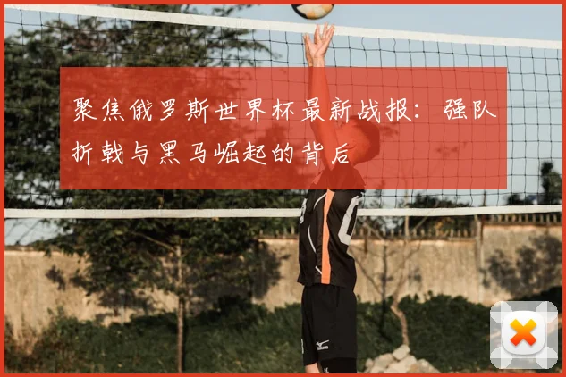 聚焦俄罗斯世界杯最新战报:强队折戟与黑马崛起的背后